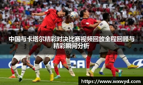 中国与卡塔尔精彩对决比赛视频回放全程回顾与精彩瞬间分析
