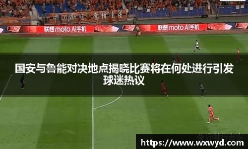 国安与鲁能对决地点揭晓比赛将在何处进行引发球迷热议