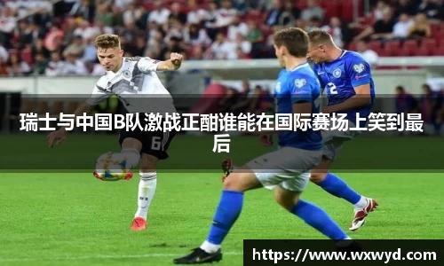 瑞士与中国B队激战正酣谁能在国际赛场上笑到最后