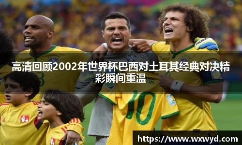 高清回顾2002年世界杯巴西对土耳其经典对决精彩瞬间重温