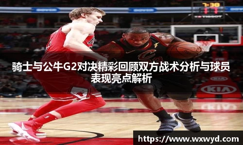 骑士与公牛G2对决精彩回顾双方战术分析与球员表现亮点解析