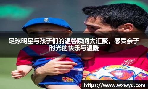 足球明星与孩子们的温馨瞬间大汇聚，感受亲子时光的快乐与温暖